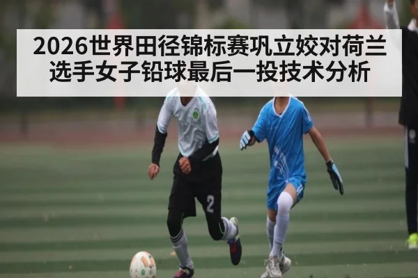 2026世界田径锦标赛巩立姣对荷兰选手女子铅球最后一投技术分析